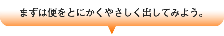 まずは便をとにかくやさしく出してみよう。